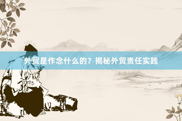 外贸是作念什么的？揭秘外贸责任实践