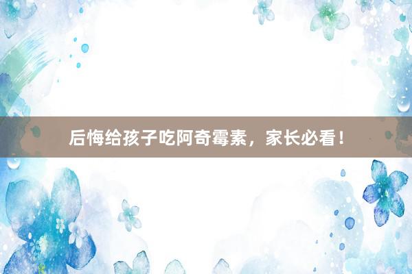 后悔给孩子吃阿奇霉素，家长必看！