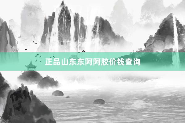 正品山东东阿阿胶价钱查询