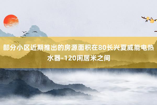 部分小区近期推出的房源面积在80长兴夏威能电热水器-120闲居米之间