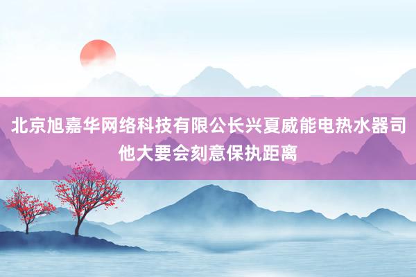 北京旭嘉华网络科技有限公长兴夏威能电热水器司他大要会刻意保执距离